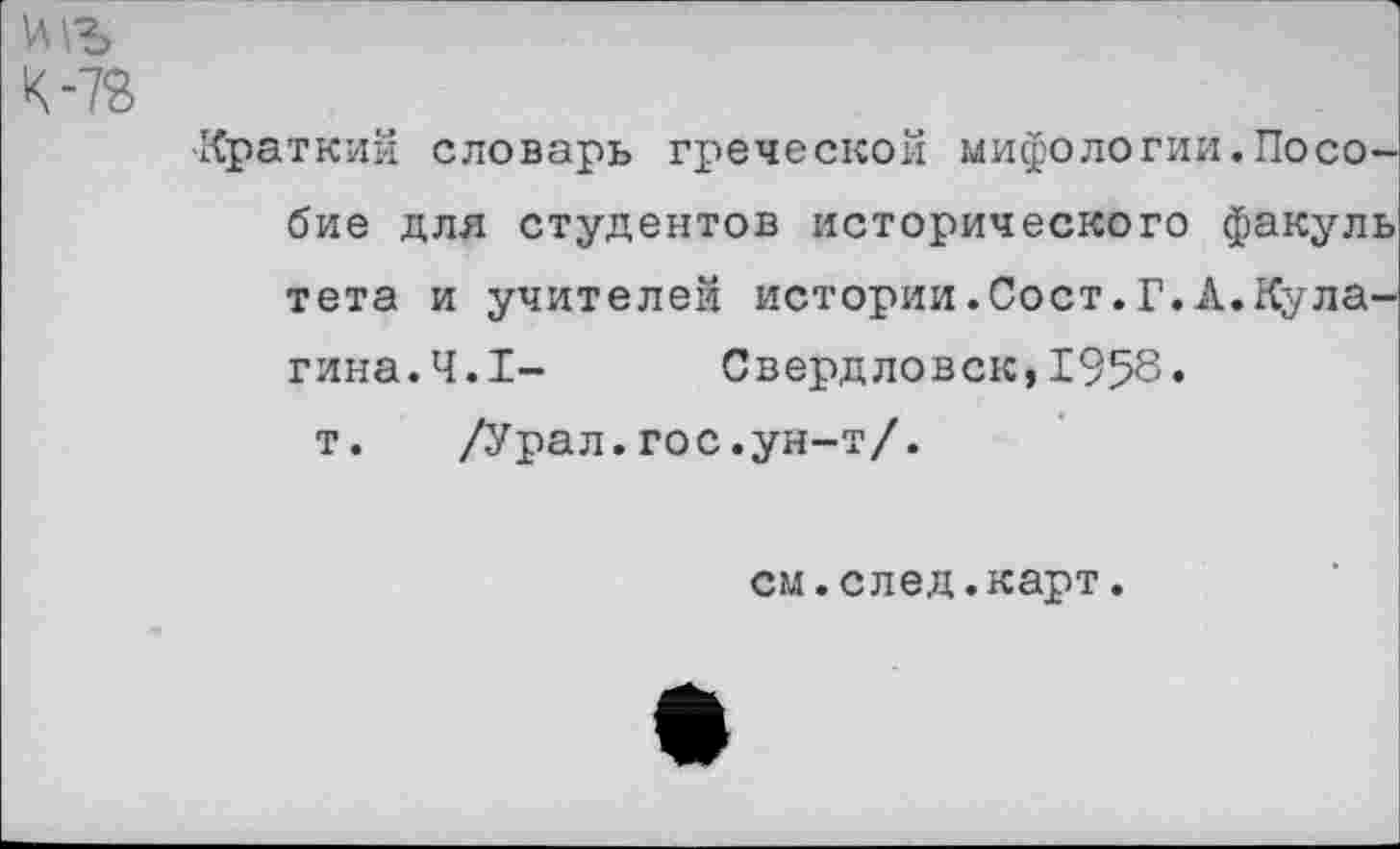 ﻿К-7В
-Краткий словарь греческой мифологии.Пособие для студентов исторического факуль тета и учителей истории.Сост.Г.А.Кулагина.4.1- Свердловск,1958»
т. /Урал.гос.ун-т/.
см.след.карт.